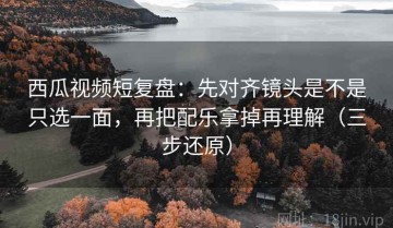 西瓜视频短复盘：先对齐镜头是不是只选一面，再把配乐拿掉再理解（三步还原）
