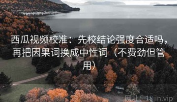 西瓜视频校准：先校结论强度合适吗，再把因果词换成中性词（不费劲但管用）