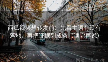 西瓜视频想转发前：先看主语有没有落地，再把证据列成条（读完再说）