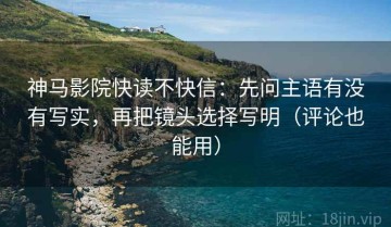 神马影院快读不快信：先问主语有没有写实，再把镜头选择写明（评论也能用）