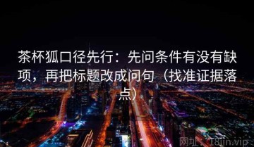 茶杯狐口径先行：先问条件有没有缺项，再把标题改成问句（找准证据落点）