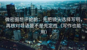 微密圈想评论前：先把镜头选择写明，再核对导语是不是先定性（写作也能用）