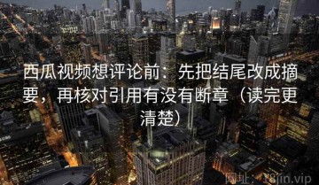 西瓜视频想评论前：先把结尾改成摘要，再核对引用有没有断章（读完更清楚）