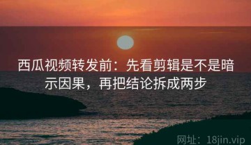西瓜视频转发前：先看剪辑是不是暗示因果，再把结论拆成两步