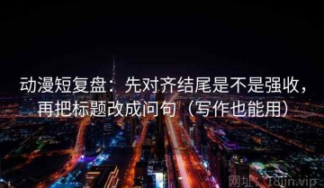 动漫短复盘：先对齐结尾是不是强收，再把标题改成问句（写作也能用）