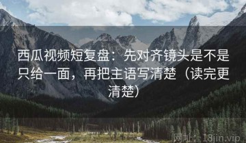 西瓜视频短复盘：先对齐镜头是不是只给一面，再把主语写清楚（读完更清楚）