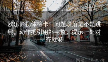 欧乐影视体检卡：问题段落是不是跳层，动作把引用补完整，提示三处对齐就够