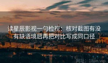 读星辰影视一句检视：核对截图有没有缺语境后再把对比写成同口径