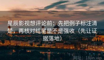 星辰影视想评论前：先把例子标注清楚，再核对结尾是不是强收（先让证据落地）