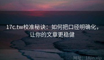 17c.tw校准秘诀：如何把口径明确化，让你的文章更稳健