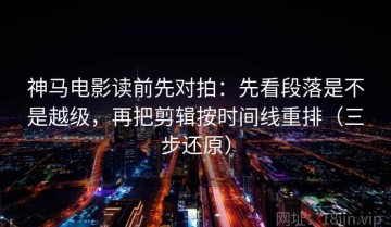神马电影读前先对拍：先看段落是不是越级，再把剪辑按时间线重排（三步还原）