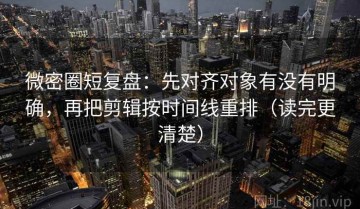 微密圈短复盘：先对齐对象有没有明确，再把剪辑按时间线重排（读完更清楚）