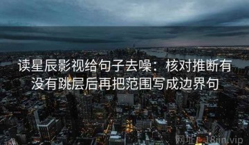 读星辰影视给句子去噪：核对推断有没有跳层后再把范围写成边界句