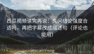 西瓜视频读完再说：先问结论强度合适吗，再把字幕改成描述句（评论也能用）