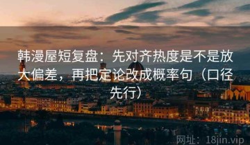 韩漫屋短复盘：先对齐热度是不是放大偏差，再把定论改成概率句（口径先行）