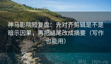 神马影院短复盘：先对齐剪辑是不是暗示因果，再把结尾改成摘要（写作也能用）