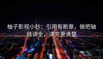 柚子影视小抄：引用有断章，做把轴线读全，读完更清楚