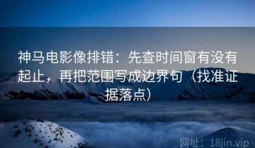 神马电影像排错：先查时间窗有没有起止，再把范围写成边界句（找准证据落点）