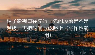 柚子影视口径先行：先问段落是不是越级，再把时间写成起止（写作也能用）