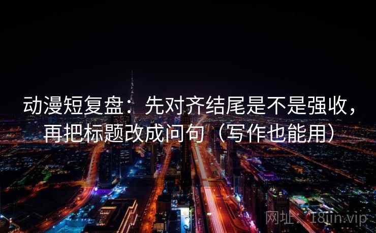 动漫短复盘：先对齐结尾是不是强收，再把标题改成问句（写作也能用）
