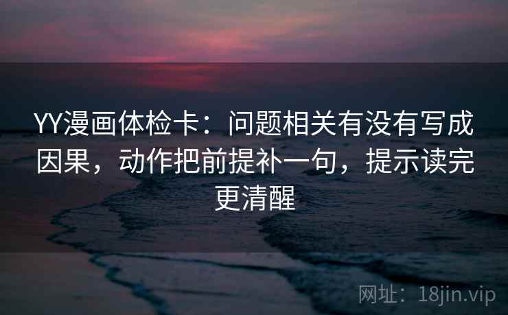 YY漫画体检卡：问题相关有没有写成因果，动作把前提补一句，提示读完更清醒