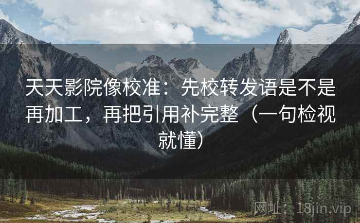 天天影院像校准：先校转发语是不是再加工，再把引用补完整（一句检视就懂）
