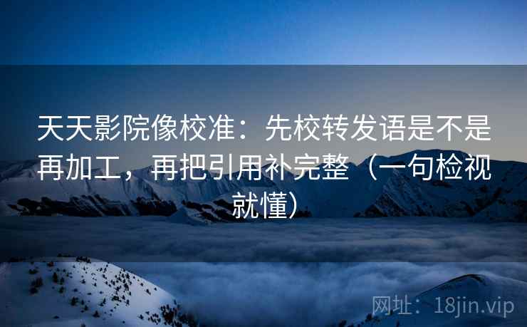 天天影院像校准：先校转发语是不是再加工，再把引用补完整（一句检视就懂）