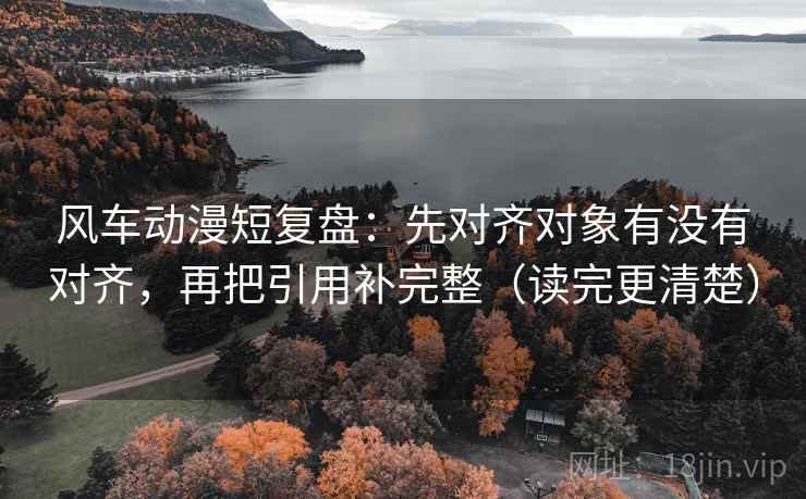 风车动漫短复盘：先对齐对象有没有对齐，再把引用补完整（读完更清楚）