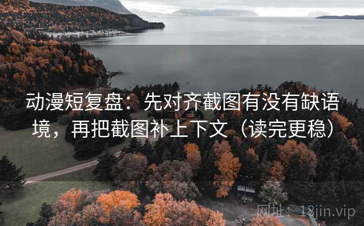 动漫短复盘：先对齐截图有没有缺语境，再把截图补上下文（读完更稳）
