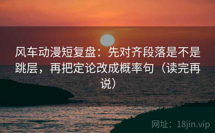 风车动漫短复盘：先对齐段落是不是跳层，再把定论改成概率句（读完再说）