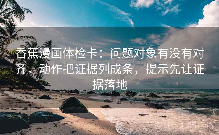 香蕉漫画体检卡：问题对象有没有对齐，动作把证据列成条，提示先让证据落地