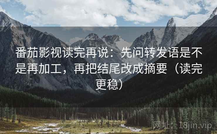 番茄影视读完再说：先问转发语是不是再加工，再把结尾改成摘要（读完更稳）