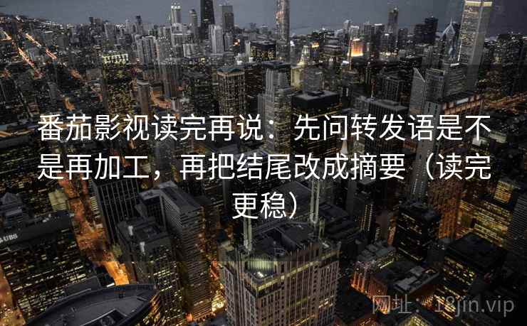 番茄影视读完再说：先问转发语是不是再加工，再把结尾改成摘要（读完更稳）