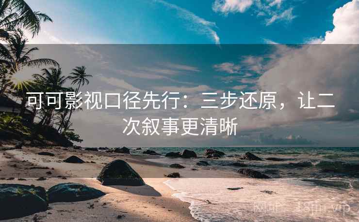 可可影视口径先行：三步还原，让二次叙事更清晰