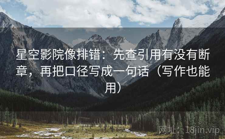 星空影院像排错：先查引用有没有断章，再把口径写成一句话（写作也能用）