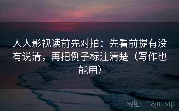人人影视读前先对拍：先看前提有没有说清，再把例子标注清楚（写作也能用）