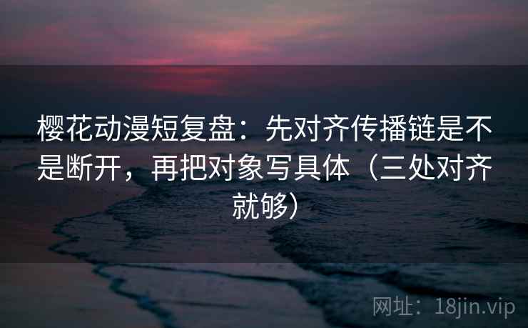 樱花动漫短复盘：先对齐传播链是不是断开，再把对象写具体（三处对齐就够）