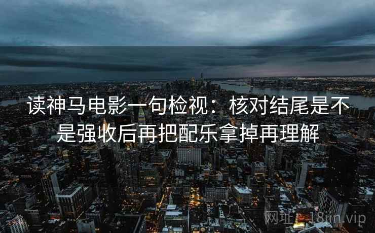读神马电影一句检视:核对结尾是不是强收后再把配乐拿掉再理解 读神马电影一句检视:核对结尾是不是强收后再把配乐拿掉再理解