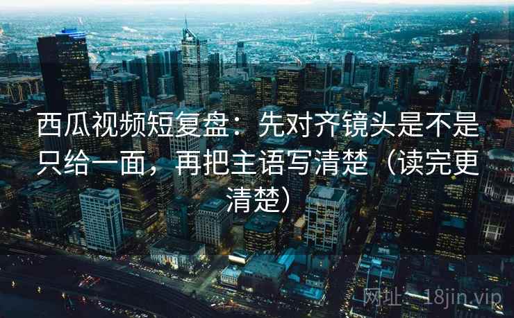 西瓜视频短复盘:先对齐镜头是不是只给一面,再把主语写清楚(读完更清楚) 西瓜视频短复盘:先对齐镜头是不是只给一面,再把主语写清楚(读完更清楚)