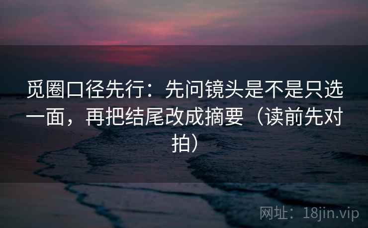 觅圈口径先行：先问镜头是不是只选一面，再把结尾改成摘要（读前先对拍）