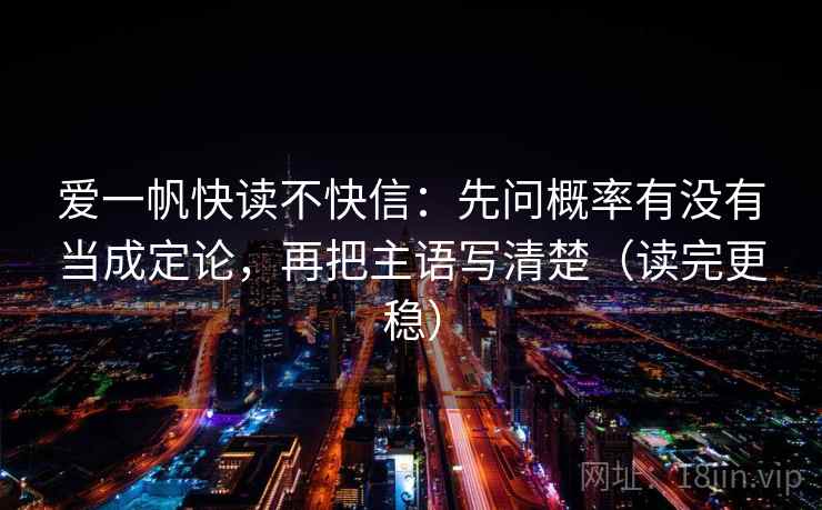 爱一帆快读不快信：先问概率有没有当成定论，再把主语写清楚（读完更稳）