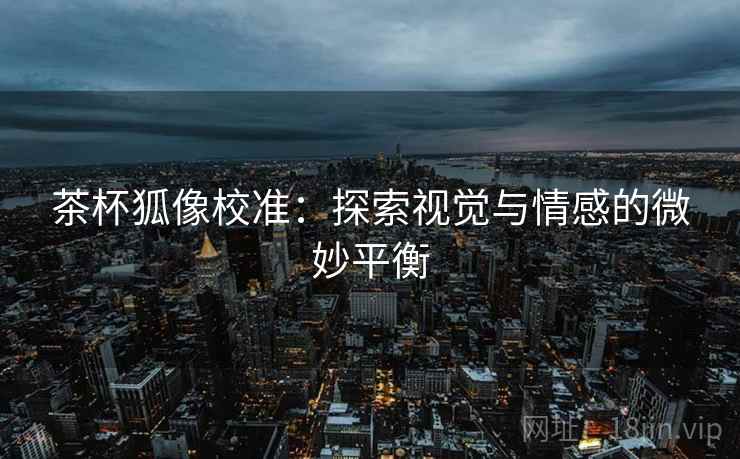茶杯狐像校准:探索视觉与情感的微妙平衡 茶杯狐像校准:探索视觉与情感的微妙平衡