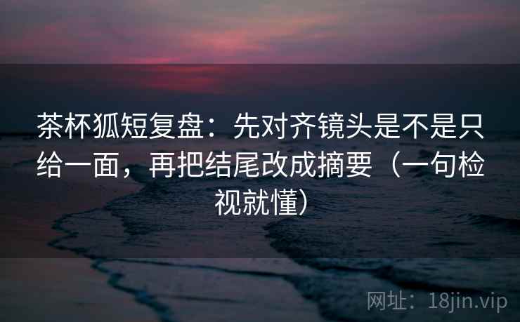 茶杯狐短复盘:先对齐镜头是不是只给一面,再把结尾改成摘要(一句检视就懂) 茶杯狐短复盘:先对齐镜头是不是只给一面,再把结尾改成摘要(一句检视就懂)