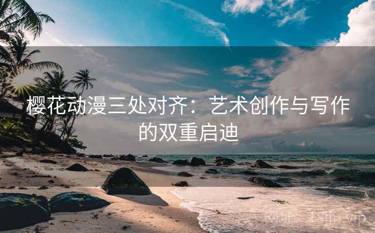 樱花动漫三处对齐:艺术创作与写作的双重启迪 樱花动漫三处对齐:艺术创作与写作的双重启迪
