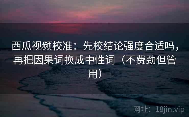 西瓜视频校准:先校结论强度合适吗,再把因果词换成中性词(不费劲但管用) 西瓜视频校准:先校结论强度合适吗,再把因果词换成中性词(不费劲但管用)