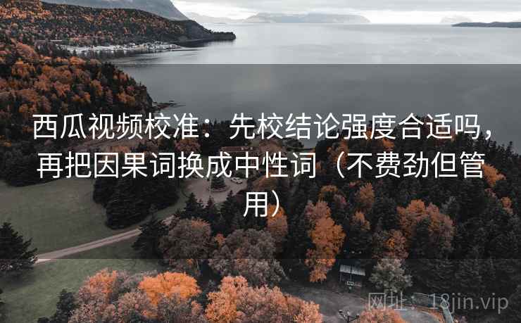 西瓜视频校准:先校结论强度合适吗,再把因果词换成中性词(不费劲但管用) 西瓜视频校准:先校结论强度合适吗,再把因果词换成中性词(不费劲但管用)