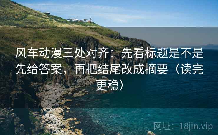 风车动漫三处对齐：先看标题是不是先给答案，再把结尾改成摘要（读完更稳）