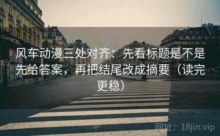 风车动漫三处对齐：先看标题是不是先给答案，再把结尾改成摘要（读完更稳）