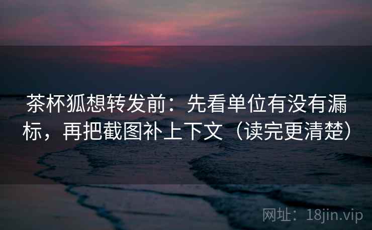 茶杯狐想转发前：先看单位有没有漏标，再把截图补上下文（读完更清楚）