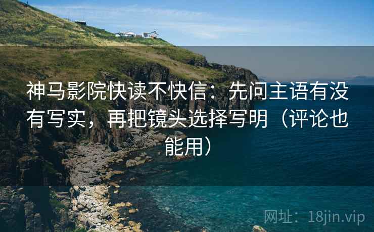 神马影院快读不快信：先问主语有没有写实，再把镜头选择写明（评论也能用）
